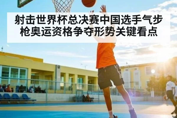 射击世界杯总决赛中国选手气步枪奥运资格争夺形势关键看点
